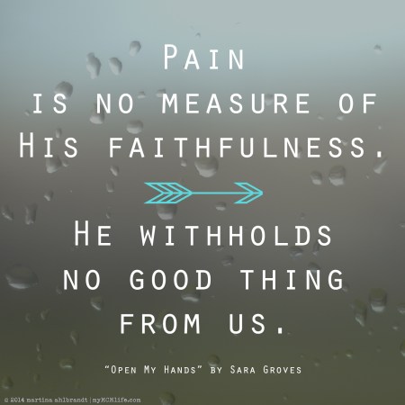 "Pain is no measure of His faithfulness / He withholds no good thing from us" - "Open My Hands" by Sara Groves